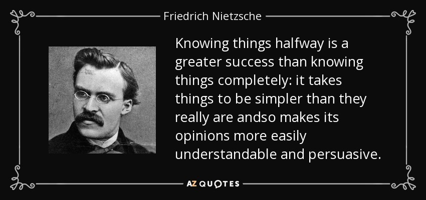 Knowing things halfway is a greater success than knowing things completely: it takes things to be simpler than they really are andso makes its opinions more easily understandable and persuasive. - Friedrich Nietzsche