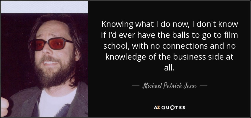 Knowing what I do now, I don't know if I'd ever have the balls to go to film school, with no connections and no knowledge of the business side at all. - Michael Patrick Jann