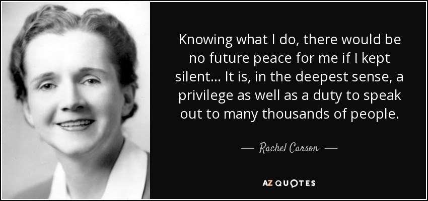 Knowing what I do, there would be no future peace for me if I kept silent... It is, in the deepest sense, a privilege as well as a duty to speak out to many thousands of people. - Rachel Carson