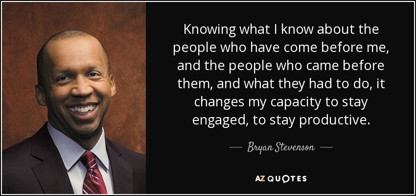 Knowing what I know about the people who have come before me, and the people who came before them, and what they had to do, it changes my capacity to stay engaged, to stay productive. - Bryan Stevenson