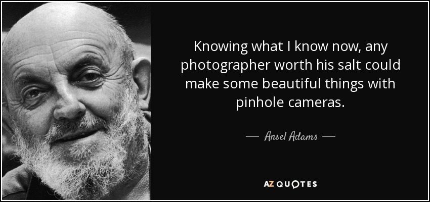 Knowing what I know now, any photographer worth his salt could make some beautiful things with pinhole cameras. - Ansel Adams