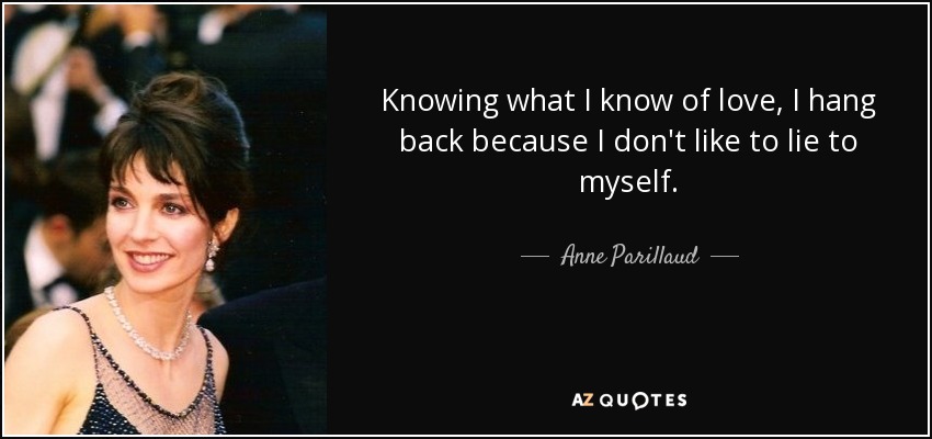 Knowing what I know of love, I hang back because I don't like to lie to myself. - Anne Parillaud