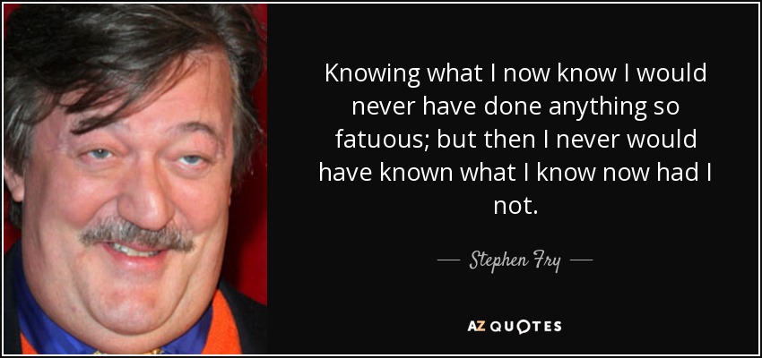 Knowing what I now know I would never have done anything so fatuous; but then I never would have known what I know now had I not. - Stephen Fry