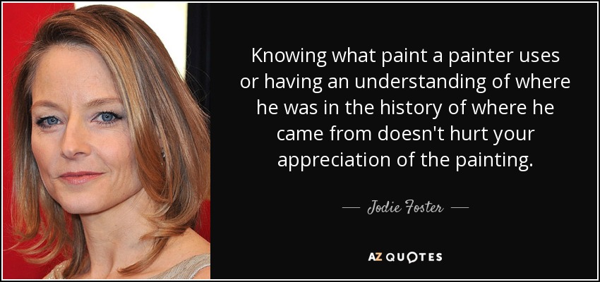 Knowing what paint a painter uses or having an understanding of where he was in the history of where he came from doesn't hurt your appreciation of the painting. - Jodie Foster