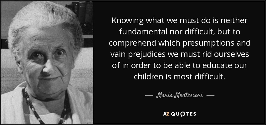 Knowing what we must do is neither fundamental nor difficult, but to comprehend which presumptions and vain prejudices we must rid ourselves of in order to be able to educate our children is most difficult. - Maria Montessori