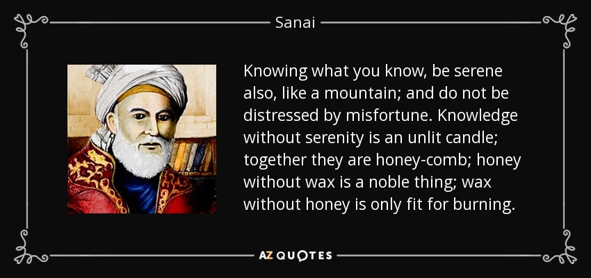 Knowing what you know, be serene also, like a mountain; and do not be distressed by misfortune. Knowledge without serenity is an unlit candle; together they are honey-comb; honey without wax is a noble thing; wax without honey is only fit for burning. - Sanai