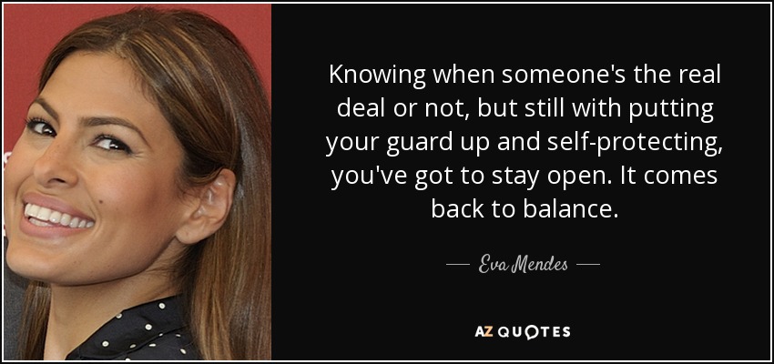 Knowing when someone's the real deal or not, but still with putting your guard up and self-protecting, you've got to stay open. It comes back to balance. - Eva Mendes