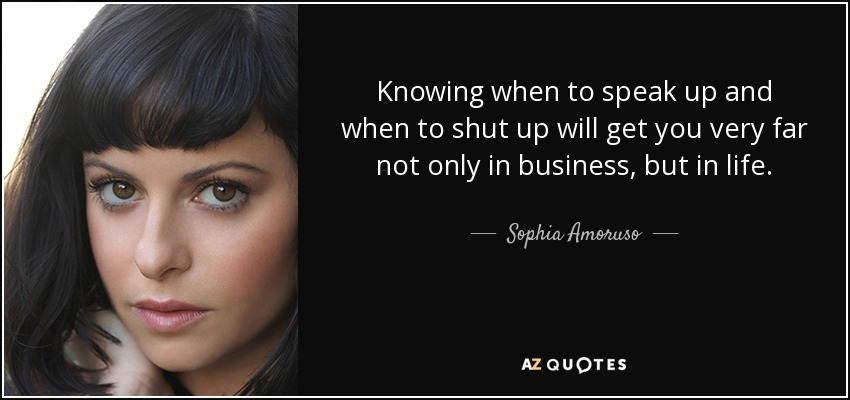Knowing when to speak up and when to shut up will get you very far not only in business, but in life. - Sophia Amoruso
