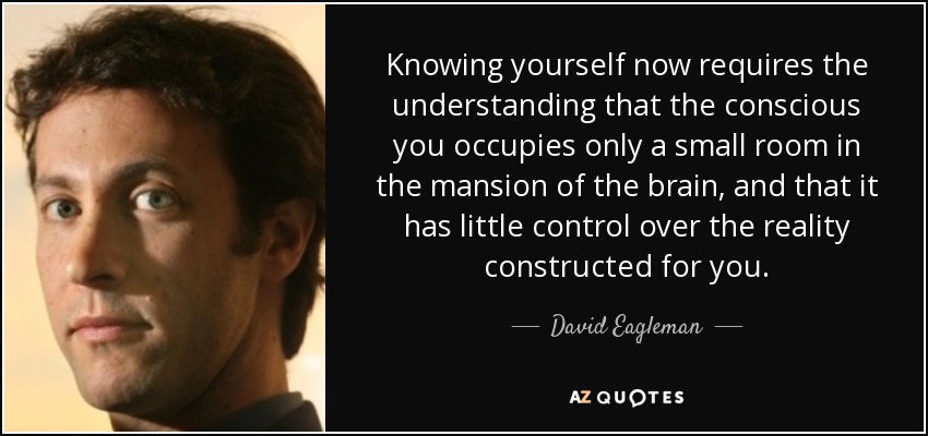 Knowing yourself now requires the understanding that the conscious you occupies only a small room in the mansion of the brain, and that it has little control over the reality constructed for you. - David Eagleman