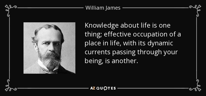 Knowledge about life is one thing; effective occupation of a place in life, with its dynamic currents passing through your being, is another. - William James