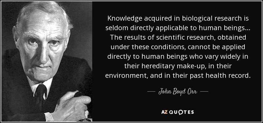 Knowledge acquired in biological research is seldom directly applicable to human beings ... The results of scientific research, obtained under these conditions, cannot be applied directly to human beings who vary widely in their hereditary make-up, in their environment, and in their past health record. - John Boyd Orr
