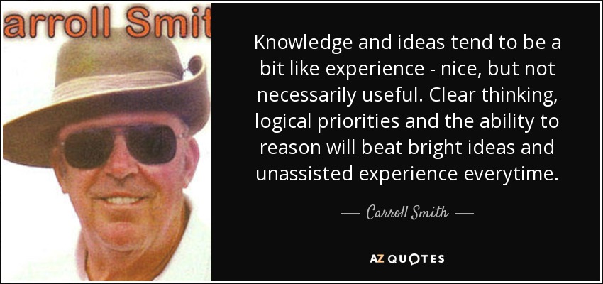 Knowledge and ideas tend to be a bit like experience - nice, but not necessarily useful. Clear thinking, logical priorities and the ability to reason will beat bright ideas and unassisted experience everytime. - Carroll Smith