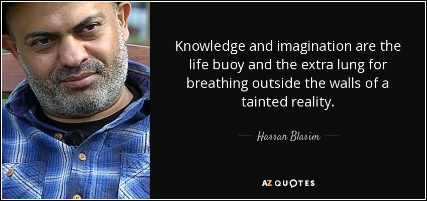 Knowledge and imagination are the life buoy and the extra lung for breathing outside the walls of a tainted reality. - Hassan Blasim