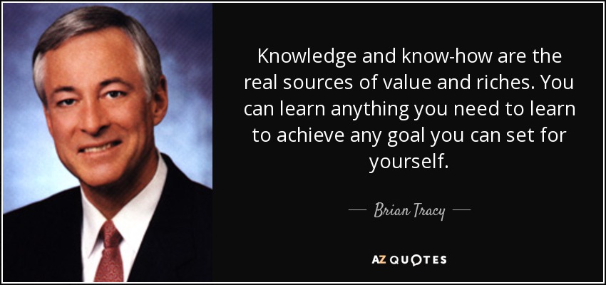 Knowledge and know-how are the real sources of value and riches. You can learn anything you need to learn to achieve any goal you can set for yourself. - Brian Tracy