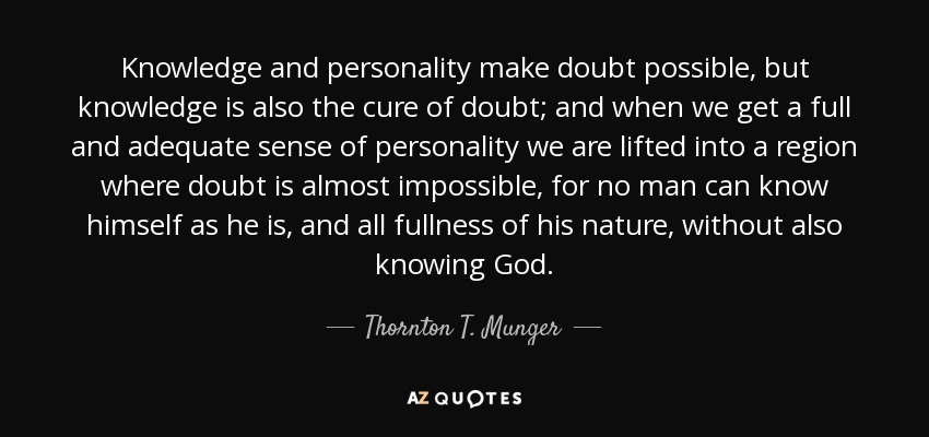 Knowledge and personality make doubt possible, but knowledge is also the cure of doubt; and when we get a full and adequate sense of personality we are lifted into a region where doubt is almost impossible, for no man can know himself as he is, and all fullness of his nature, without also knowing God. - Thornton T. Munger