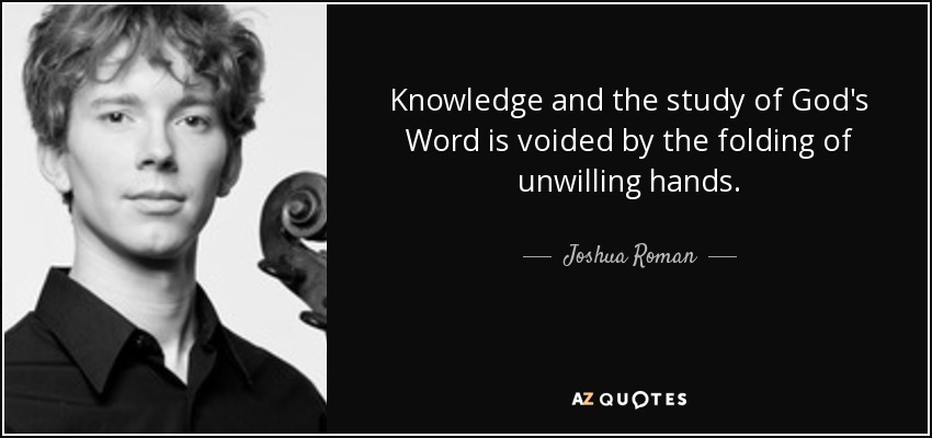 Knowledge and the study of God's Word is voided by the folding of unwilling hands. - Joshua Roman