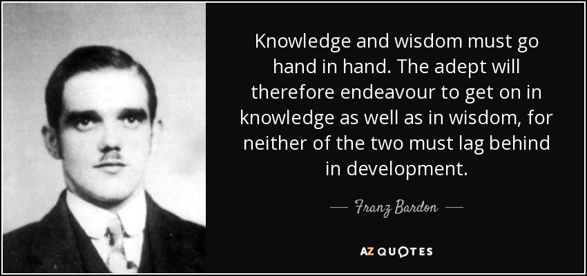 Knowledge and wisdom must go hand in hand. The adept will therefore endeavour to get on in knowledge as well as in wisdom, for neither of the two must lag behind in development. - Franz Bardon