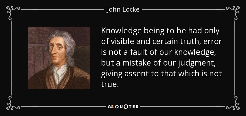 Knowledge being to be had only of visible and certain truth, error is not a fault of our knowledge, but a mistake of our judgment, giving assent to that which is not true. - John Locke