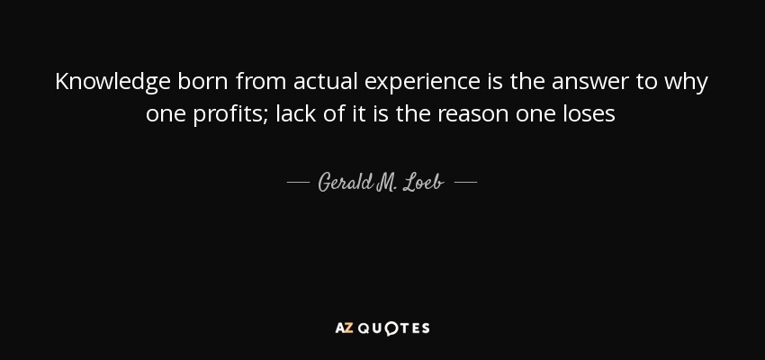 Knowledge born from actual experience is the answer to why one profits; lack of it is the reason one loses - Gerald M. Loeb