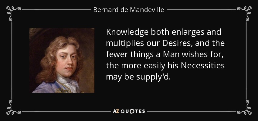 Knowledge both enlarges and multiplies our Desires, and the fewer things a Man wishes for, the more easily his Necessities may be supply'd. - Bernard de Mandeville