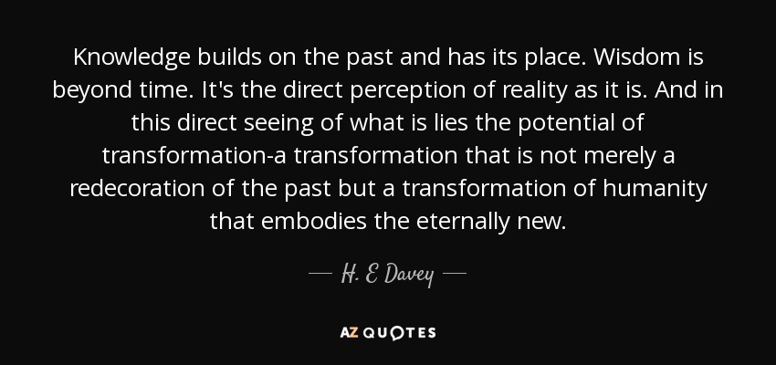 Knowledge builds on the past and has its place. Wisdom is beyond time. It's the direct perception of reality as it is. And in this direct seeing of what is lies the potential of transformation-a transformation that is not merely a redecoration of the past but a transformation of humanity that embodies the eternally new. - H. E Davey