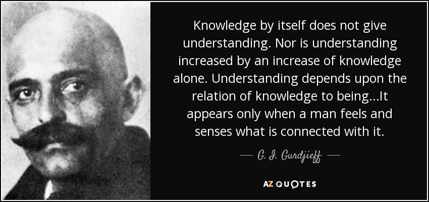 Knowledge by itself does not give understanding. Nor is understanding increased by an increase of knowledge alone. Understanding depends upon the relation of knowledge to being...It appears only when a man feels and senses what is connected with it. - G. I. Gurdjieff