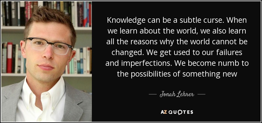 Knowledge can be a subtle curse. When we learn about the world, we also learn all the reasons why the world cannot be changed. We get used to our failures and imperfections. We become numb to the possibilities of something new - Jonah Lehrer