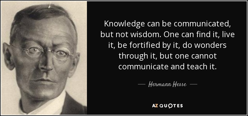 Knowledge can be communicated, but not wisdom. One can find it, live it, be fortified by it, do wonders through it, but one cannot communicate and teach it. - Hermann Hesse