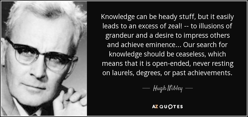 Knowledge can be heady stuff, but it easily leads to an excess of zeal! -- to illusions of grandeur and a desire to impress others and achieve eminence . . . Our search for knowledge should be ceaseless, which means that it is open-ended, never resting on laurels, degrees, or past achievements. - Hugh Nibley