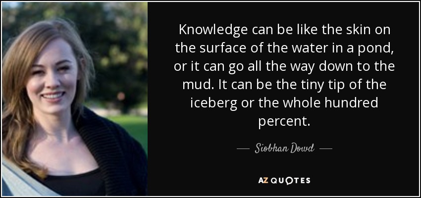 Knowledge can be like the skin on the surface of the water in a pond, or it can go all the way down to the mud. It can be the tiny tip of the iceberg or the whole hundred percent. - Siobhan Dowd