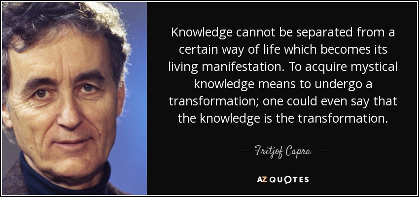 Knowledge cannot be separated from a certain way of life which becomes its living manifestation. To acquire mystical knowledge means to undergo a transformation; one could even say that the knowledge is the transformation. - Fritjof Capra