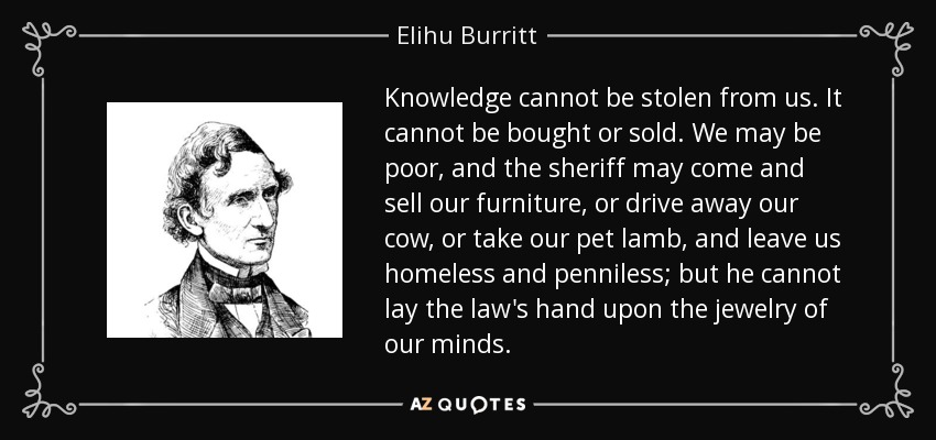 Knowledge cannot be stolen from us. It cannot be bought or sold. We may be poor, and the sheriff may come and sell our furniture, or drive away our cow, or take our pet lamb, and leave us homeless and penniless; but he cannot lay the law's hand upon the jewelry of our minds. - Elihu Burritt