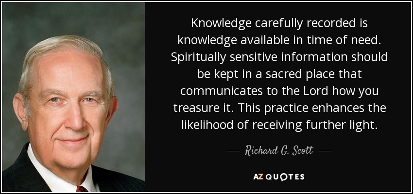 Knowledge carefully recorded is knowledge available in time of need. Spiritually sensitive information should be kept in a sacred place that communicates to the Lord how you treasure it. This practice enhances the likelihood of receiving further light. - Richard G. Scott