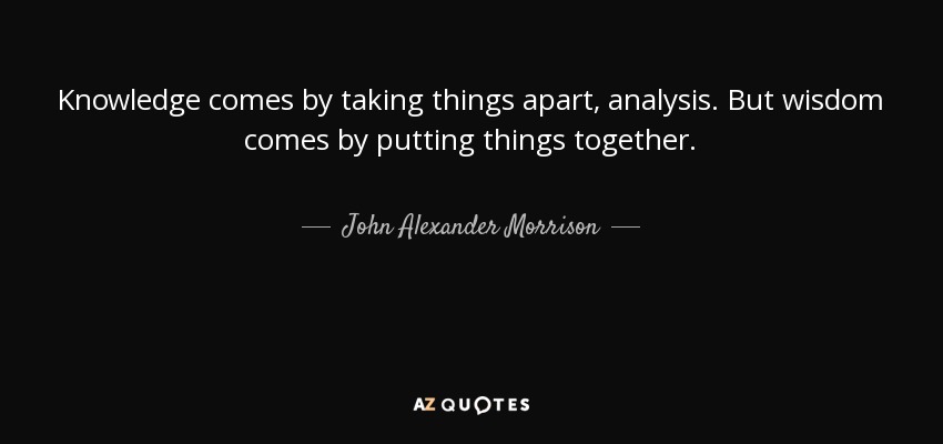 Knowledge comes by taking things apart, analysis. But wisdom comes by putting things together. - John Alexander Morrison