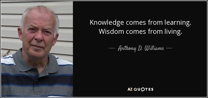 Knowledge comes from learning. Wisdom comes from living. - Anthony D. Williams