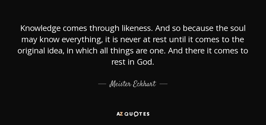 Knowledge comes through likeness. And so because the soul may know everything, it is never at rest until it comes to the original idea, in which all things are one. And there it comes to rest in God. - Meister Eckhart