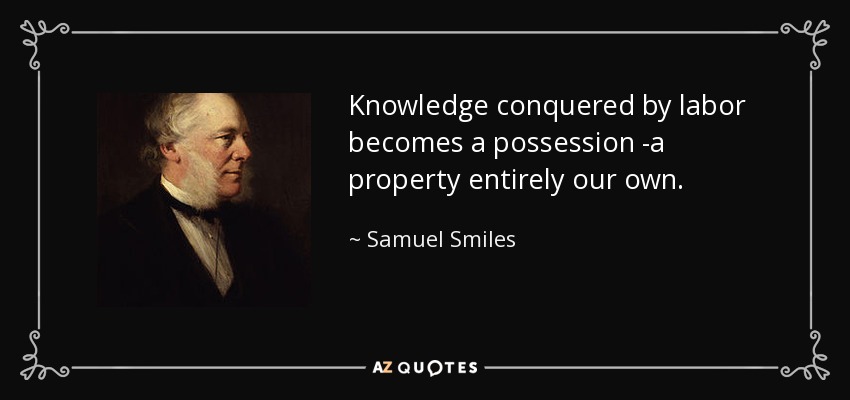 Knowledge conquered by labor becomes a possession -a property entirely our own. - Samuel Smiles