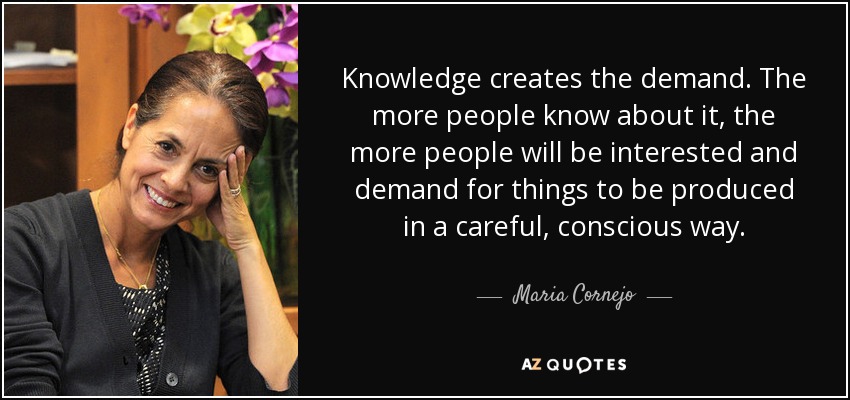 Knowledge creates the demand. The more people know about it, the more people will be interested and demand for things to be produced in a careful, conscious way. - Maria Cornejo