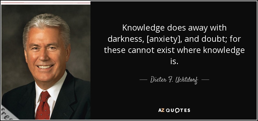 Knowledge does away with darkness, [anxiety], and doubt; for these cannot exist where knowledge is. - Dieter F. Uchtdorf