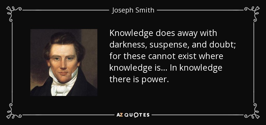 Knowledge does away with darkness, suspense, and doubt; for these cannot exist where knowledge is . . . In knowledge there is power. - Joseph Smith, Jr.