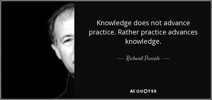 Knowledge does not advance practice. Rather practice advances knowledge. - Richard Pascale