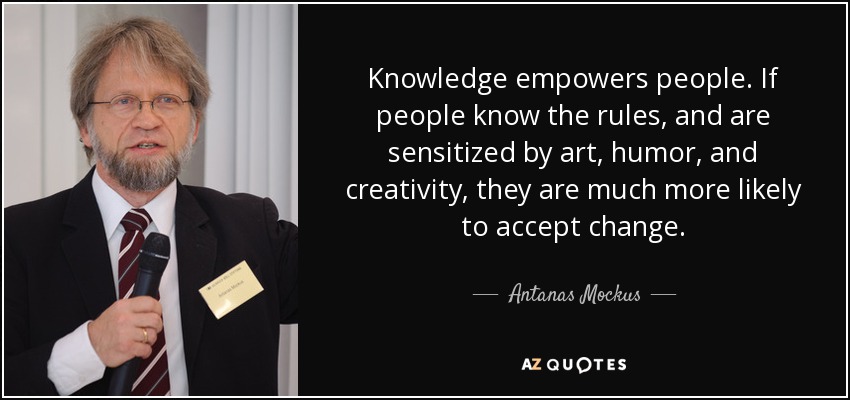 Knowledge empowers people. If people know the rules, and are sensitized by art, humor, and creativity, they are much more likely to accept change. - Antanas Mockus