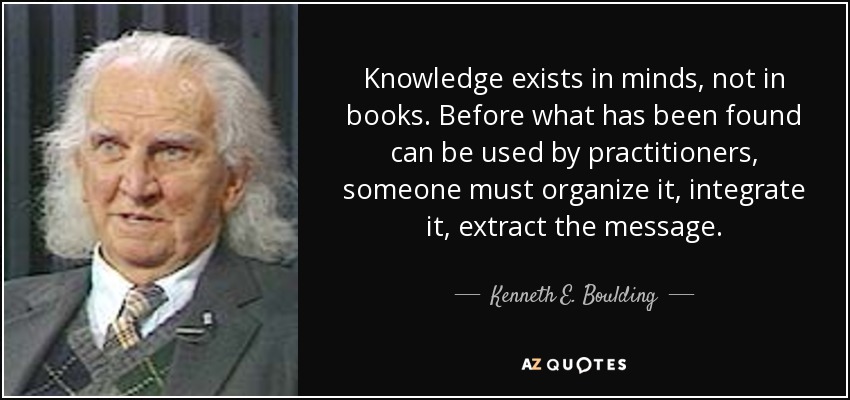 Knowledge exists in minds, not in books. Before what has been found can be used by practitioners, someone must organize it, integrate it, extract the message. - Kenneth E. Boulding