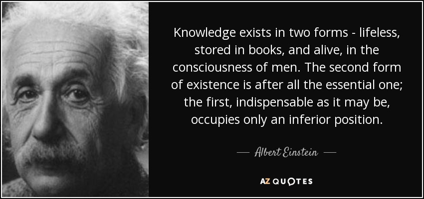 Knowledge exists in two forms - lifeless, stored in books, and alive, in the consciousness of men. The second form of existence is after all the essential one; the first, indispensable as it may be, occupies only an inferior position. - Albert Einstein