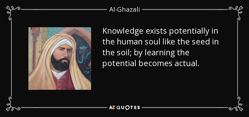 Knowledge exists potentially in the human soul like the seed in the soil; by learning the potential becomes actual. - Al-Ghazali