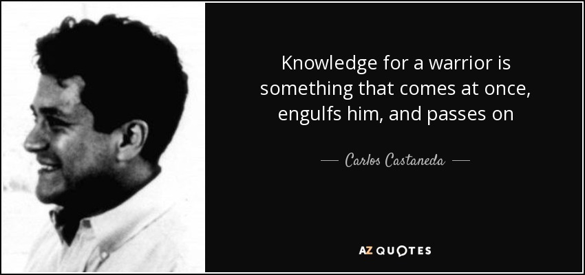 Knowledge for a warrior is something that comes at once, engulfs him, and passes on - Carlos Castaneda