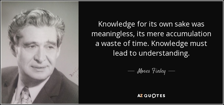 Knowledge for its own sake was meaningless, its mere accumulation a waste of time. Knowledge must lead to understanding. - Moses Finley