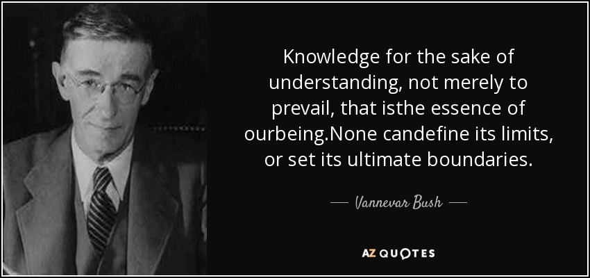 Knowledge for the sake of understanding, not merely to prevail, that isthe essence of ourbeing.None candefine its limits, or set its ultimate boundaries. - Vannevar Bush