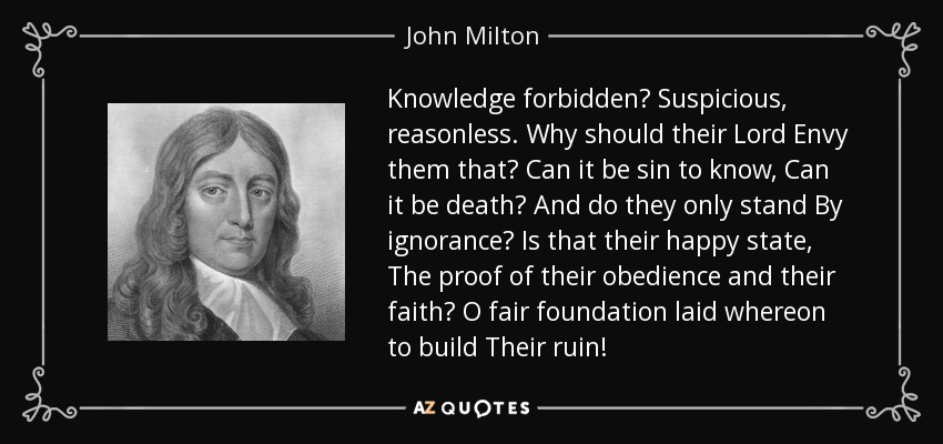 Knowledge forbidden? Suspicious, reasonless. Why should their Lord Envy them that? Can it be sin to know, Can it be death? And do they only stand By ignorance? Is that their happy state, The proof of their obedience and their faith? O fair foundation laid whereon to build Their ruin! - John Milton