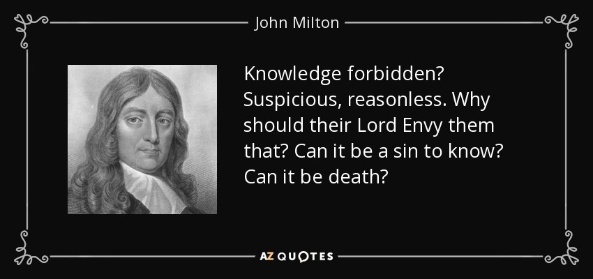 Knowledge forbidden? Suspicious, reasonless. Why should their Lord Envy them that? Can it be a sin to know? Can it be death? - John Milton